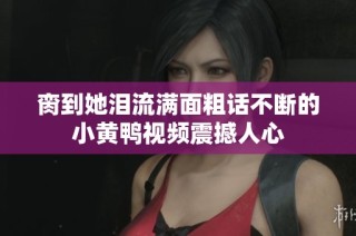 脔到她泪流满面粗话不断的小黄鸭视频震撼人心