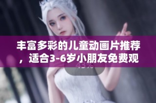 丰富多彩的儿童动画片推荐，适合3-6岁小朋友免费观看合集