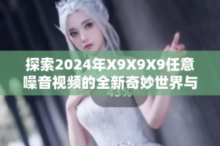 探索2024年X9X9X9任意噪音视频的全新奇妙世界与精彩体验