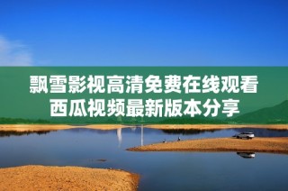 飘雪影视高清免费在线观看西瓜视频最新版本分享
