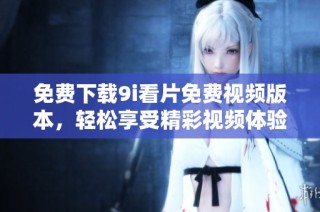 免费下载9i看片免费视频版本，轻松享受精彩视频体验的方法分享