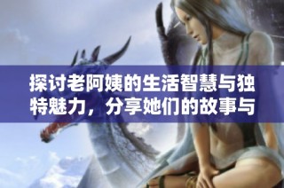 探讨老阿姨的生活智慧与独特魅力，分享她们的故事与经验