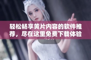 轻松畅享黄片内容的软件推荐，尽在这里免费下载体验！