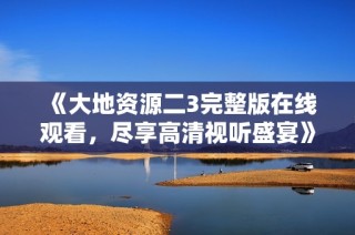 《大地资源二3完整版在线观看，尽享高清视听盛宴》