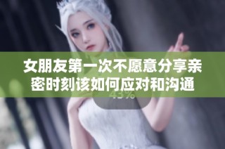 女朋友第一次不愿意分享亲密时刻该如何应对和沟通