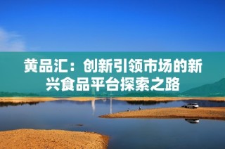 黄品汇：创新引领市场的新兴食品平台探索之路