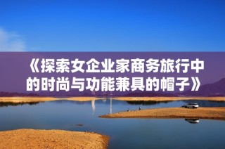 《探索女企业家商务旅行中的时尚与功能兼具的帽子》