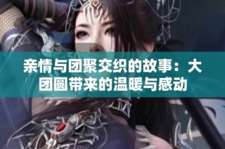 亲情与团聚交织的故事：大团圆带来的温暖与感动