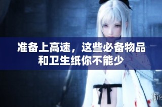 准备上高速，这些必备物品和卫生纸你不能少