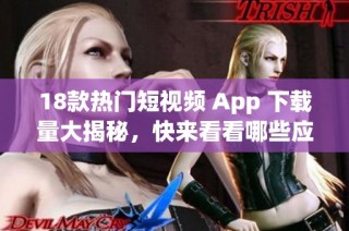 18款热门短视频 App 下载量大揭秘，快来看看哪些应用值得你尝试