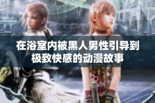 在浴室内被黑人男性引导到极致快感的动漫故事