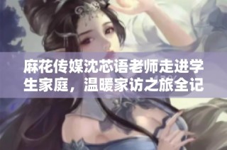 麻花传媒沈芯语老师走进学生家庭，温暖家访之旅全记录