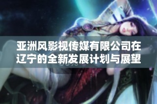 亚洲风影视传媒有限公司在辽宁的全新发展计划与展望