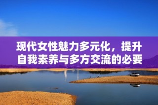 现代女性魅力多元化，提升自我素养与多方交流的必要性