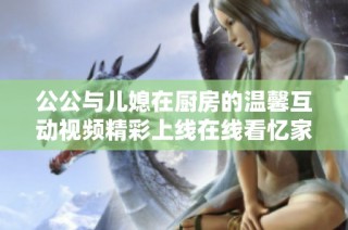 公公与儿媳在厨房的温馨互动视频精彩上线在线看忆家庭温情时刻