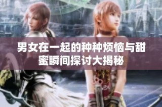 男女在一起的种种烦恼与甜蜜瞬间探讨大揭秘