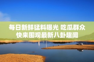 每日新鲜猛料曝光 吃瓜群众快来围观最新八卦趣闻