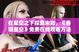 在星空之下探索未知，《吞噬星空》免费在线观看方法揭秘