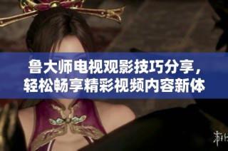 鲁大师电视观影技巧分享，轻松畅享精彩视频内容新体验