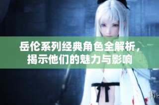 岳伦系列经典角色全解析，揭示他们的魅力与影响