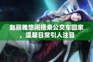 赵丽雅悠闲搭乘公交车回家，温馨日常引人注目