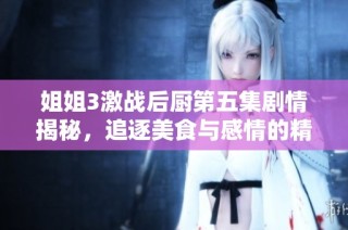姐姐3激战后厨第五集剧情揭秘，追逐美食与感情的精彩对决再度启动