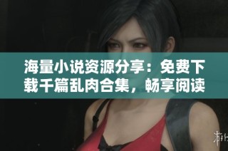海量小说资源分享：免费下载千篇乱肉合集，畅享阅读盛宴