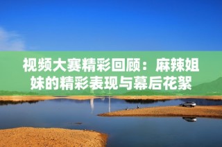 视频大赛精彩回顾：麻辣姐妹的精彩表现与幕后花絮