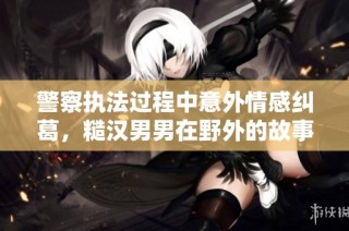 警察执法过程中意外情感纠葛，糙汉男男在野外的故事