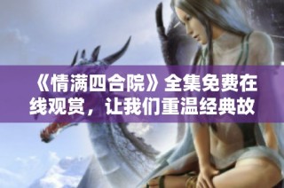 《情满四合院》全集免费在线观赏，让我们重温经典故事