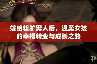 嫁给粗犷男人后，温柔女孩的幸福转变与成长之路