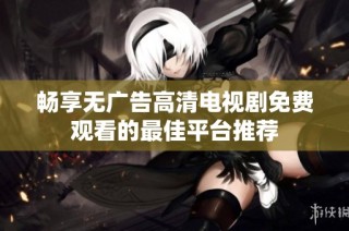 畅享无广告高清电视剧免费观看的最佳平台推荐