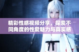 精彩性感视频分享，探索不同角度的性爱魅力与真实感受