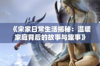 《宋家日常生活揭秘：温暖家庭背后的故事与趣事》