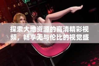 探索大地资源的高清精彩视频，畅享无与伦比的视觉盛宴与知识盛典