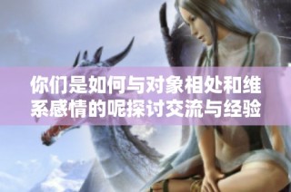 你们是如何与对象相处和维系感情的呢探讨交流与经验