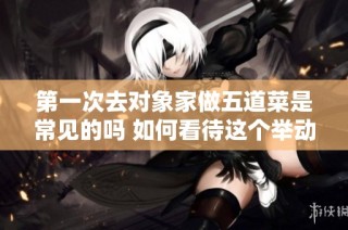 第一次去对象家做五道菜是常见的吗 如何看待这个举动