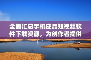 全面汇总手机成品短视频软件下载资源，为创作者提供便利