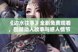 《边水往事》全剧免费观看，回顾动人故事与感人情节