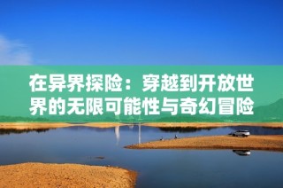 在异界探险：穿越到开放世界的无限可能性与奇幻冒险之旅