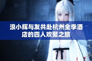 浪小辉与友共赴杭州全季酒店的四人欢聚之旅