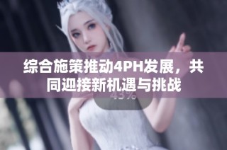 综合施策推动4PH发展，共同迎接新机遇与挑战