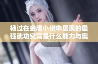 杨过在金庸小说中展现的最强武功究竟是什么能力与奥秘