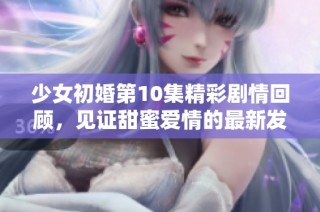 少女初婚第10集精彩剧情回顾，见证甜蜜爱情的最新发展与成长