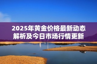 2025年黄金价格最新动态解析及今日市场行情更新