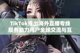 TikTok推出海外直播专线服务助力用户全球交流与互动