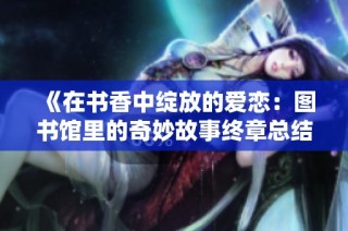 《在书香中绽放的爱恋：图书馆里的奇妙故事终章总结》