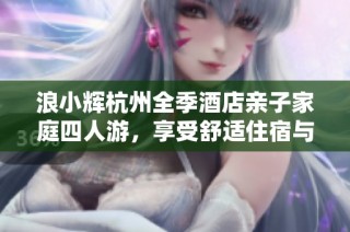浪小辉杭州全季酒店亲子家庭四人游，享受舒适住宿与美好时光