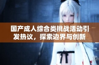 国产成人综合类挑战活动引发热议，探索边界与创新