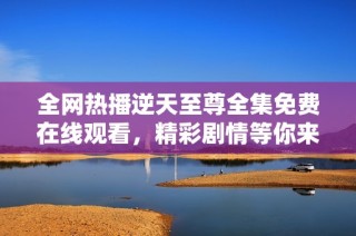 全网热播逆天至尊全集免费在线观看，精彩剧情等你来追！